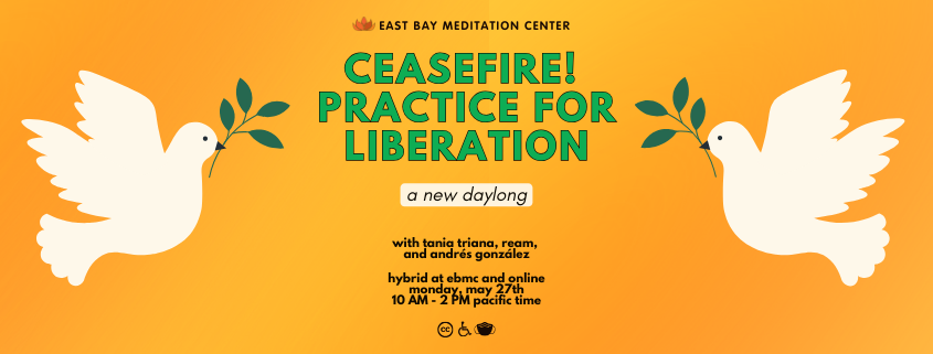 Yellow background with two white peace doves holding a green leafy branch. Green text in the center reads: Ceasefire! Practice for Liberation: A New Daylong. With Tania Triana, Ream, and Andres Gonzalez. Hybrid at EBMC and online. Monday, May 27th, 10am to 2pm pacific time. Black icons for closed captioning, wheelchair, and a mask are at the bottom.